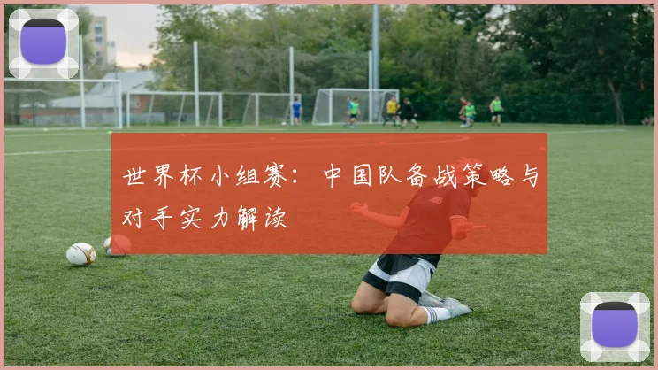 世界杯小组赛：中国队备战策略与对手实力解读