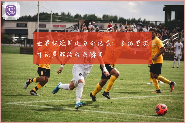世界杯冠军比分全记录：专访资深评论员解读经典瞬间