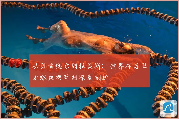 从贝肯鲍尔到拉莫斯：世界杯后卫进球经典时刻深度剖析