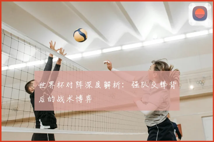 世界杯对阵深度解析：强队交锋背后的战术博弈