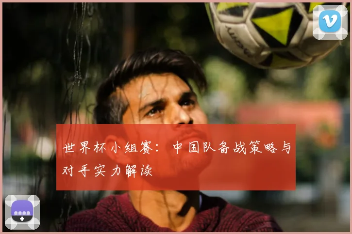 世界杯小组赛：中国队备战策略与对手实力解读