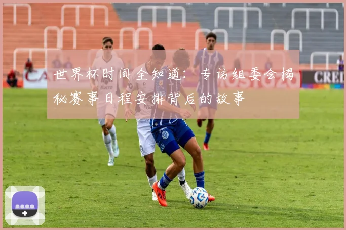 世界杯时间全知道：专访组委会揭秘赛事日程安排背后的故事