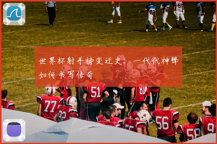 世界杯射手榜变迁史：一代代神锋如何书写传奇