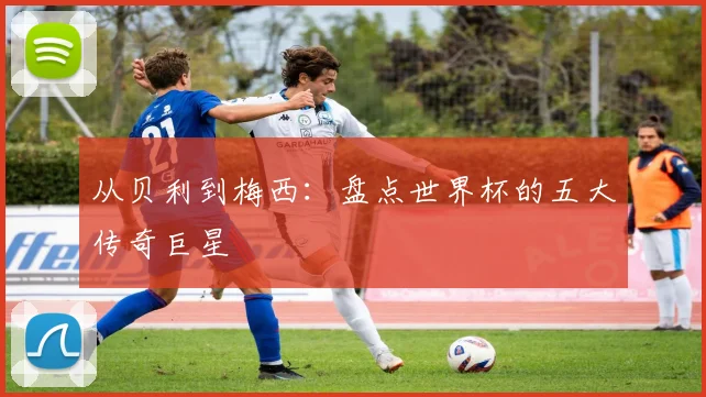 从贝利到梅西：盘点世界杯的五大传奇巨星