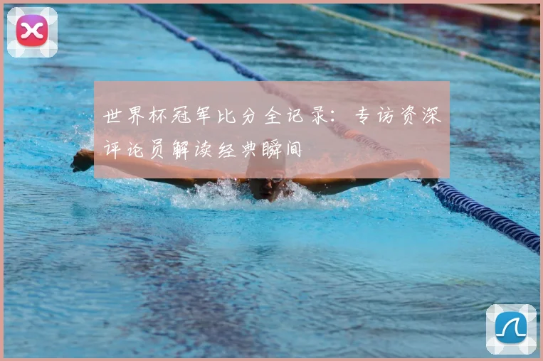 世界杯冠军比分全记录：专访资深评论员解读经典瞬间