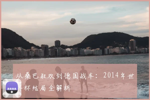 从桑巴狂欢到德国战车：2014年世界杯结局全解析