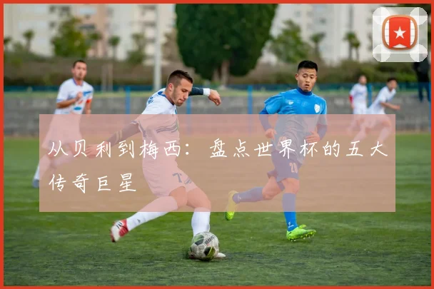 从贝利到梅西：盘点世界杯的五大传奇巨星