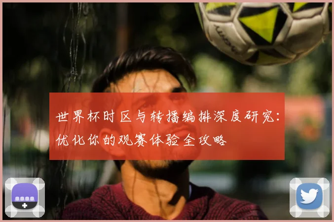 世界杯时区与转播编排深度研究：优化你的观赛体验全攻略