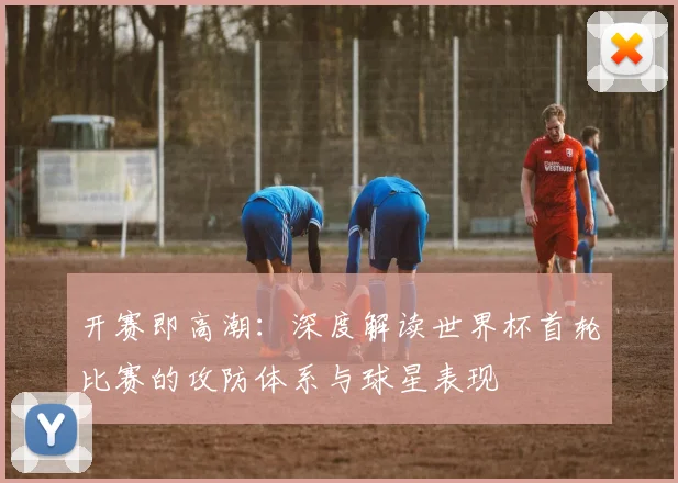 开赛即高潮：深度解读世界杯首轮比赛的攻防体系与球星表现