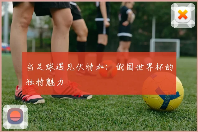 当足球遇见伏特加：俄国世界杯的独特魅力