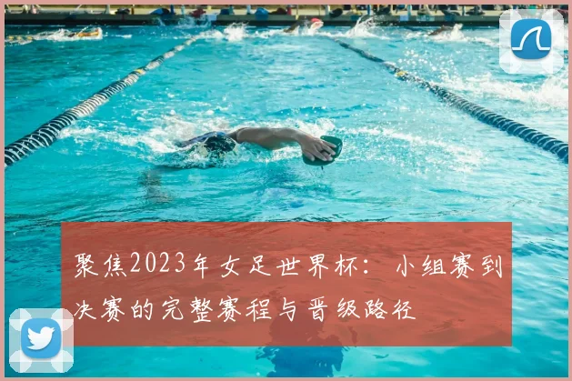 聚焦2023年女足世界杯:小组赛到决赛的完整赛程与晋级路径