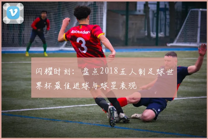 闪耀时刻：盘点2018五人制足球世界杯最佳进球与球星表现