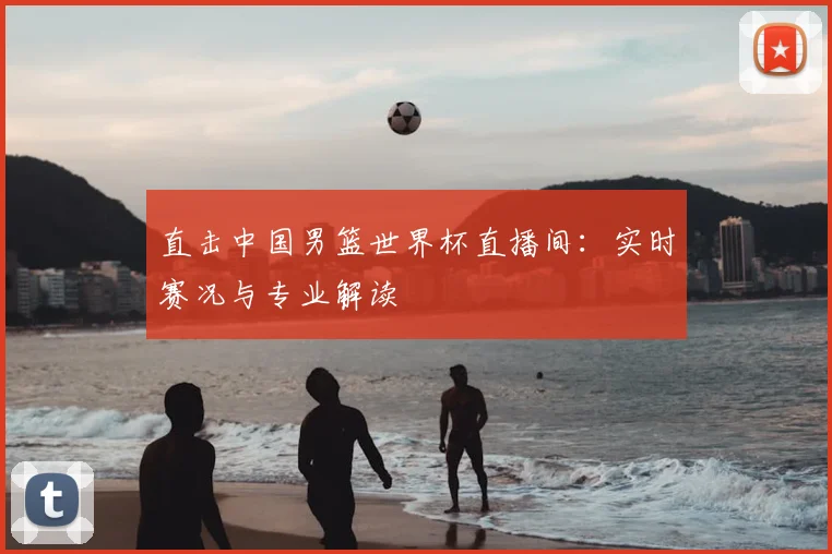 直击中国男篮世界杯直播间：实时赛况与专业解读