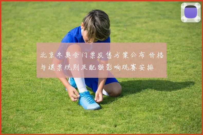 北京冬奥会门票发售方案公布 价格与退票规则及配额影响观赛安排