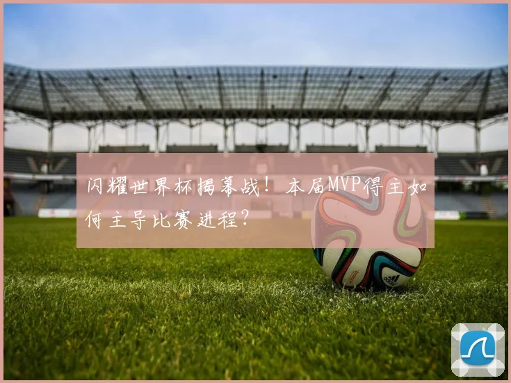 闪耀世界杯揭幕战！本届MVP得主如何主导比赛进程？