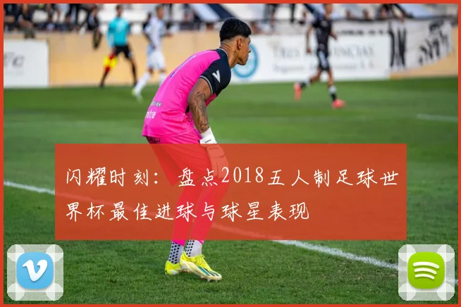 闪耀时刻：盘点2018五人制足球世界杯最佳进球与球星表现
