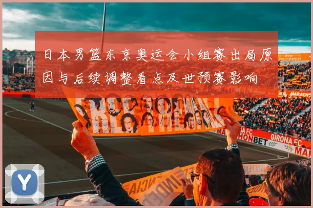 日本男篮东京奥运会小组赛出局原因与后续调整看点及世预赛影响