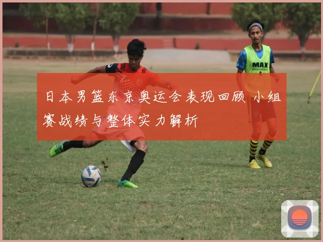日本男篮东京奥运会表现回顾 小组赛战绩与整体实力解析