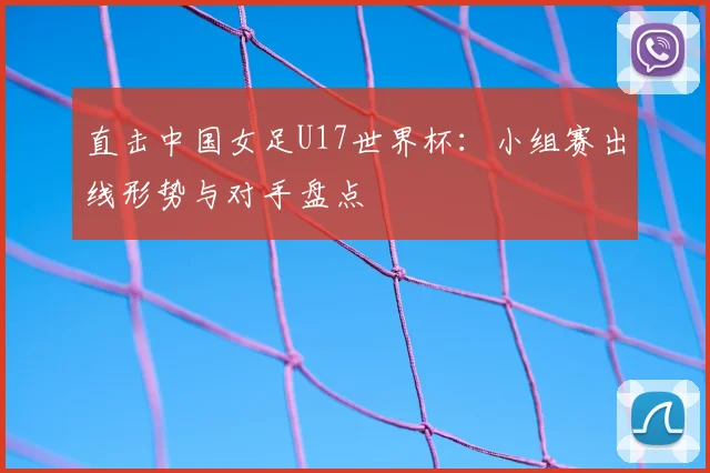 直击中国女足U17世界杯：小组赛出线形势与对手盘点