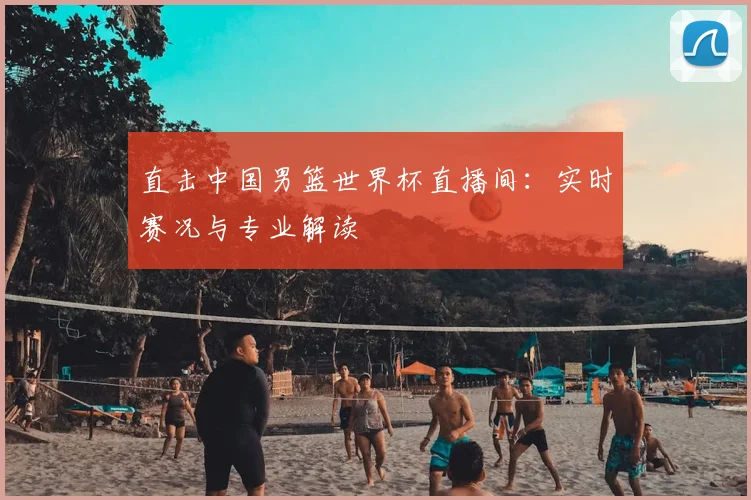直击中国男篮世界杯直播间：实时赛况与专业解读