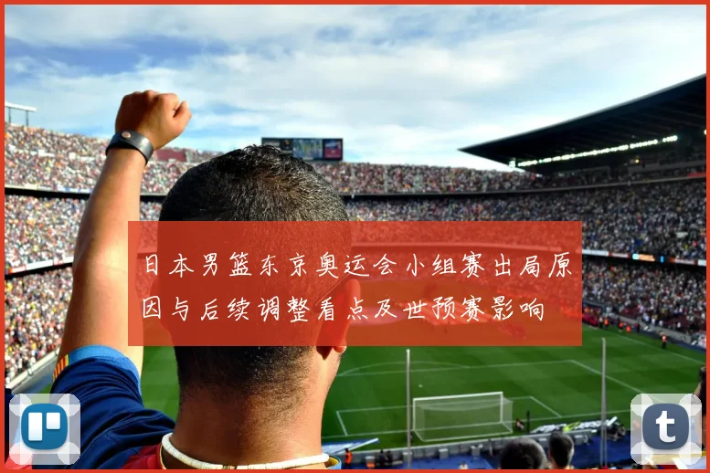 日本男篮东京奥运会小组赛出局原因与后续调整看点及世预赛影响