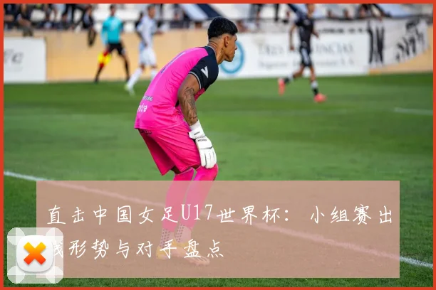 直击中国女足U17世界杯：小组赛出线形势与对手盘点